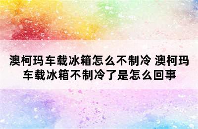 澳柯玛车载冰箱怎么不制冷 澳柯玛车载冰箱不制冷了是怎么回事